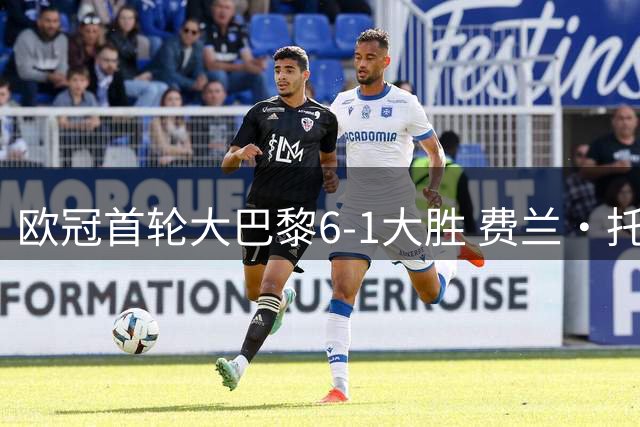 欧冠首轮大巴黎6-1大胜 费兰·托雷斯帽子戏法证明自己